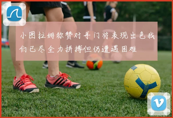 小图拉姆称赞对手门将表现出色我们已尽全力拼搏但仍遭遇困难