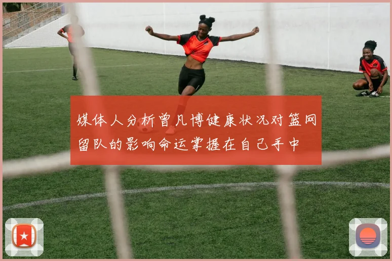 媒体人分析曾凡博健康状况对篮网留队的影响命运掌握在自己手中