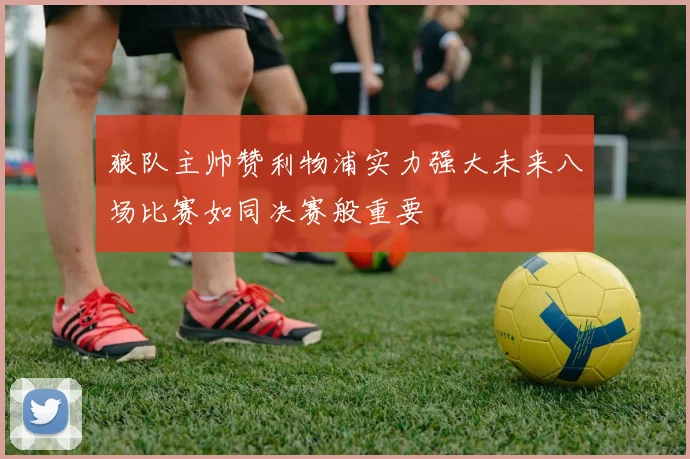狼队主帅赞利物浦实力强大未来八场比赛如同决赛般重要
