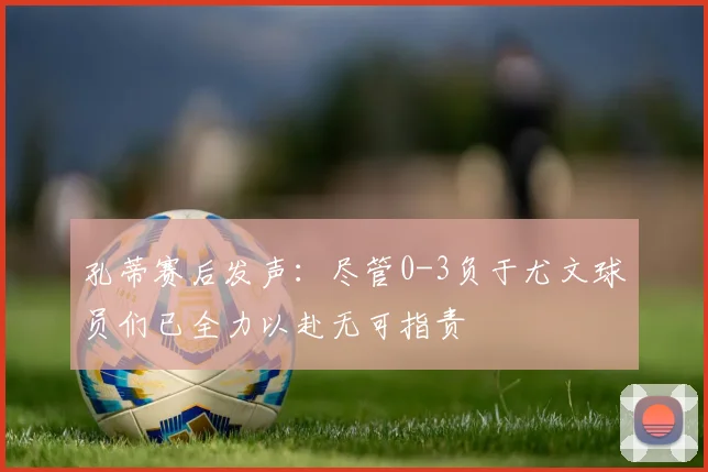 孔蒂赛后发声：尽管0-3负于尤文球员们已全力以赴无可指责