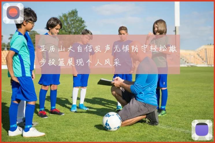 亚历山大自信发声无惧防守轻松撤步投篮展现个人风采