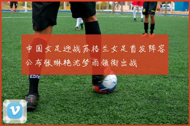 中国女足迎战苏格兰女足首发阵容公布张琳艳沈梦雨领衔出战
