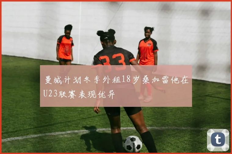曼城计划冬季外租18岁桑加雷他在U23联赛表现优异