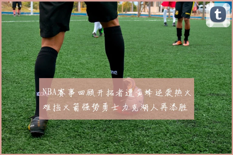NBA赛事回顾开拓者遭黄蜂逆袭热火难挡火箭强势勇士力克湖人再添胜绩