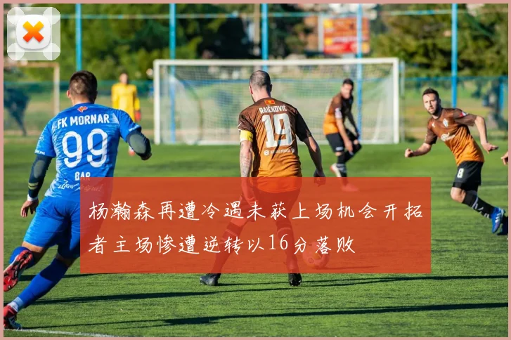 杨瀚森再遭冷遇未获上场机会开拓者主场惨遭逆转以16分落败