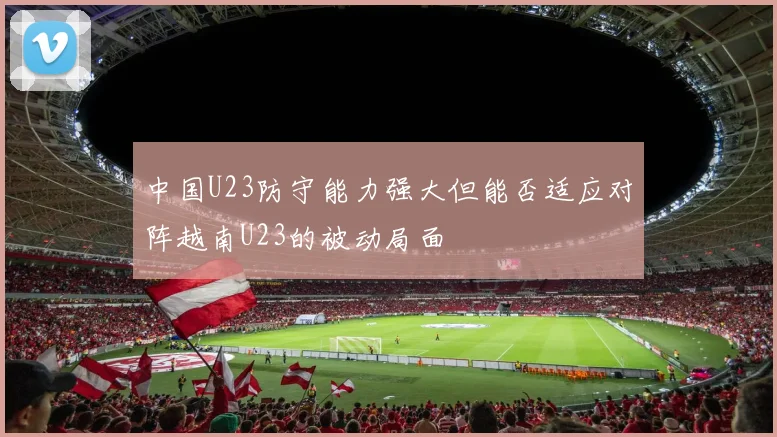 中国U23防守能力强大但能否适应对阵越南U23的被动局面