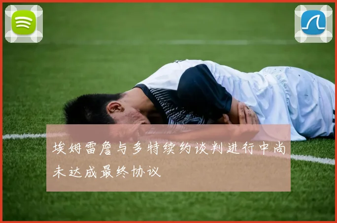 埃姆雷詹与多特续约谈判进行中尚未达成最终协议