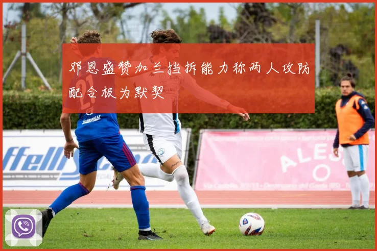 邓恩盛赞加兰挡拆能力称两人攻防配合极为默契