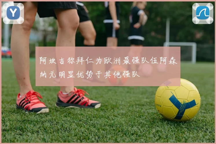 阿坎吉称拜仁为欧洲最强队伍阿森纳无明显优势于其他强队