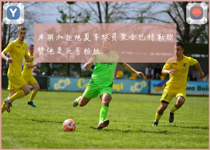 库明加拒绝夏季球员聚会巴特勒称赞他是头号粉丝