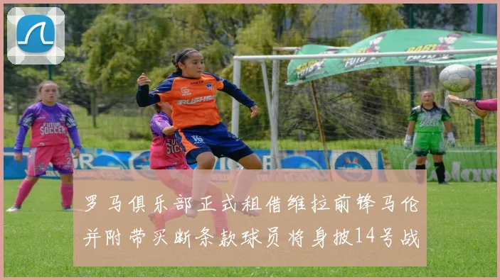 罗马俱乐部正式租借维拉前锋马伦并附带买断条款球员将身披14号战袍