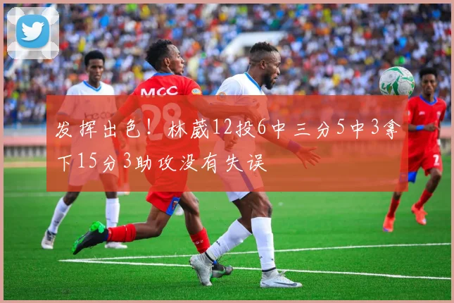 发挥出色！林葳12投6中三分5中3拿下15分3助攻没有失误