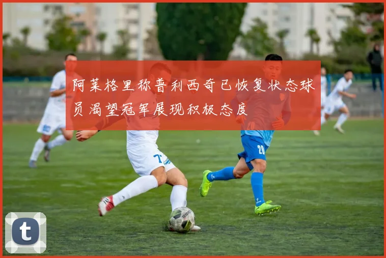 阿莱格里称普利西奇已恢复状态球员渴望冠军展现积极态度