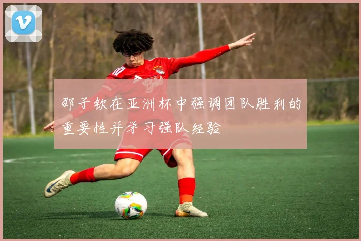 邵子钦在亚洲杯中强调团队胜利的重要性并学习强队经验