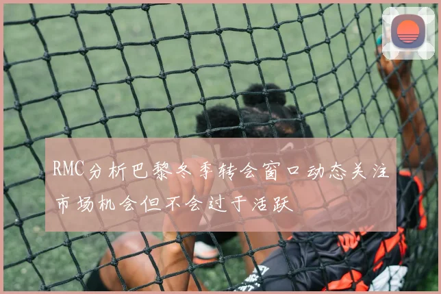 RMC分析巴黎冬季转会窗口动态关注市场机会但不会过于活跃