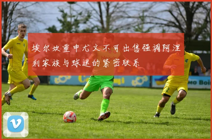 埃尔坎重申尤文不可出售强调阿涅利家族与球迷的紧密联系