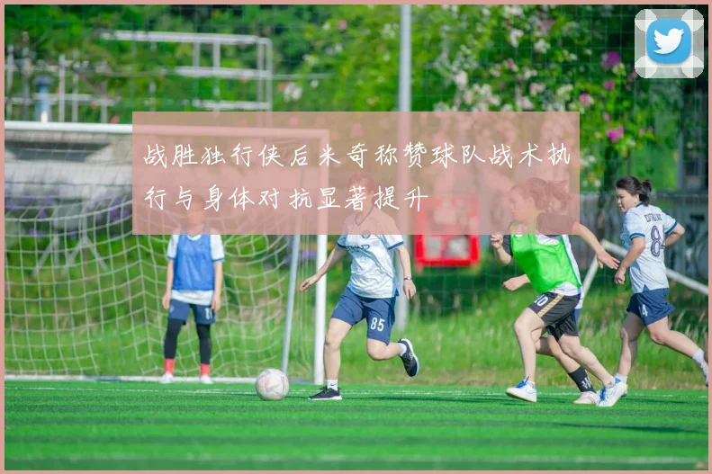 战胜独行侠后米奇称赞球队战术执行与身体对抗显著提升