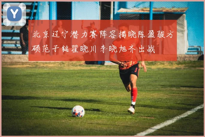 北京辽宁潜力赛阵容揭晓陈盈骏方硕范子铭翟晓川李晓旭齐出战