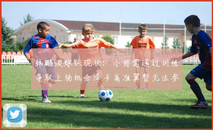 韩鹏谈球队现状：小将需通过训练争取上场机会泽卡高准翼暂无法参赛