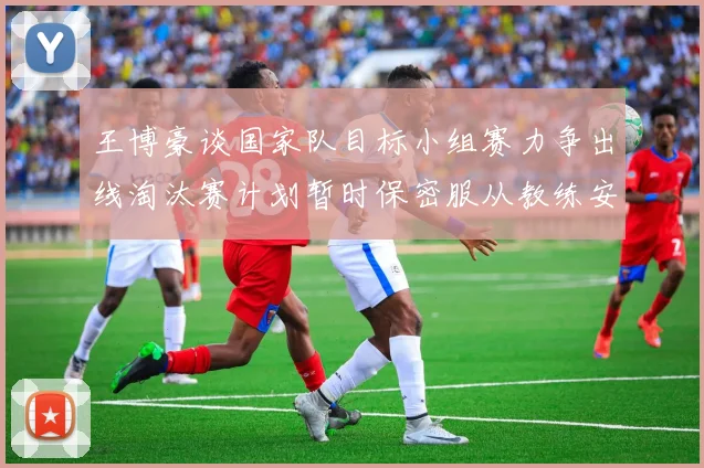 王博豪谈国家队目标小组赛力争出线淘汰赛计划暂时保密服从教练安排