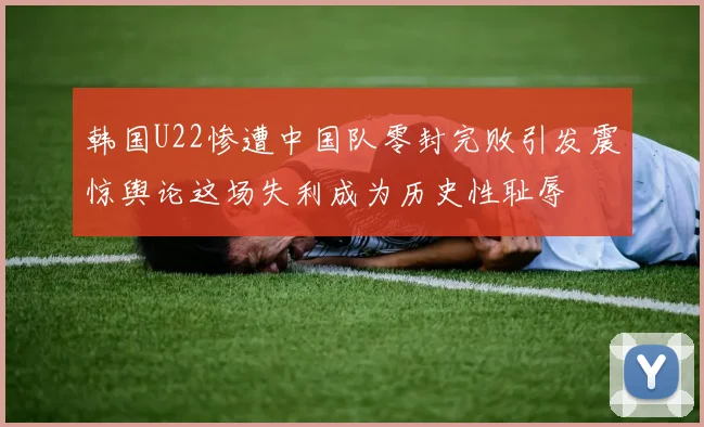 韩国U22惨遭中国队零封完败引发震惊舆论这场失利成为历史性耻辱