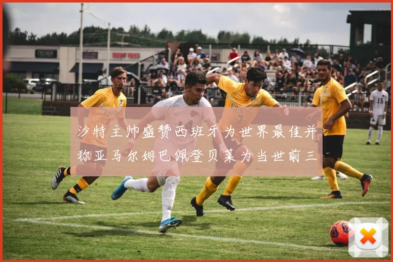 沙特主帅盛赞西班牙为世界最佳并称亚马尔姆巴佩登贝莱为当世前三球员