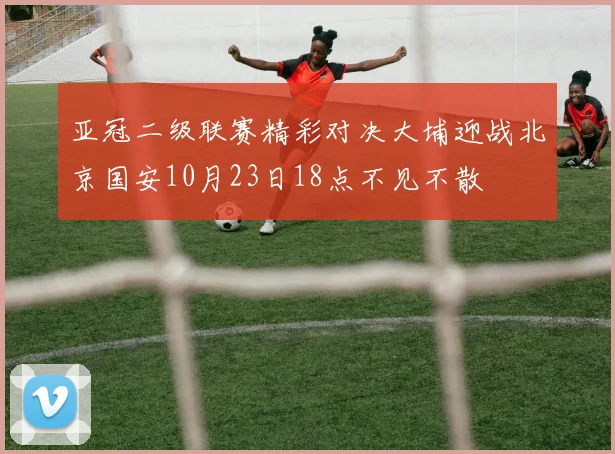 亚冠二级联赛精彩对决大埔迎战北京国安10月23日18点不见不散