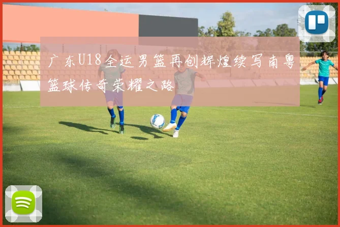 广东U18全运男篮再创辉煌续写南粤篮球传奇荣耀之路
