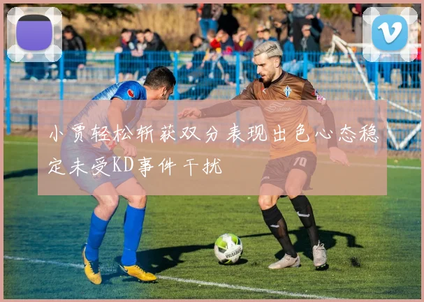 小贾轻松斩获双分表现出色心态稳定未受KD事件干扰