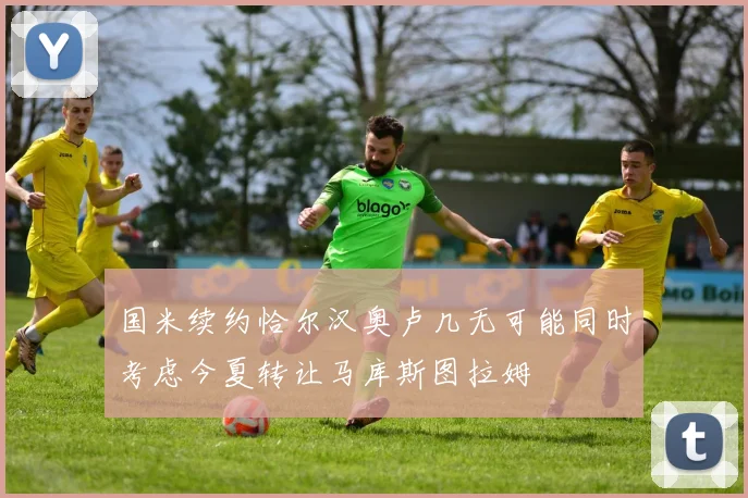 国米续约恰尔汉奥卢几无可能同时考虑今夏转让马库斯图拉姆