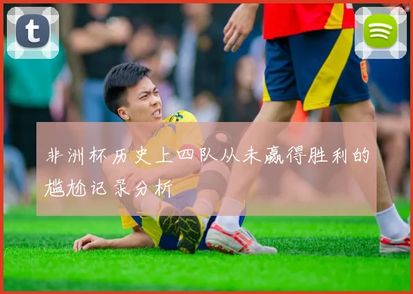 非洲杯历史上四队从未赢得胜利的尴尬记录分析